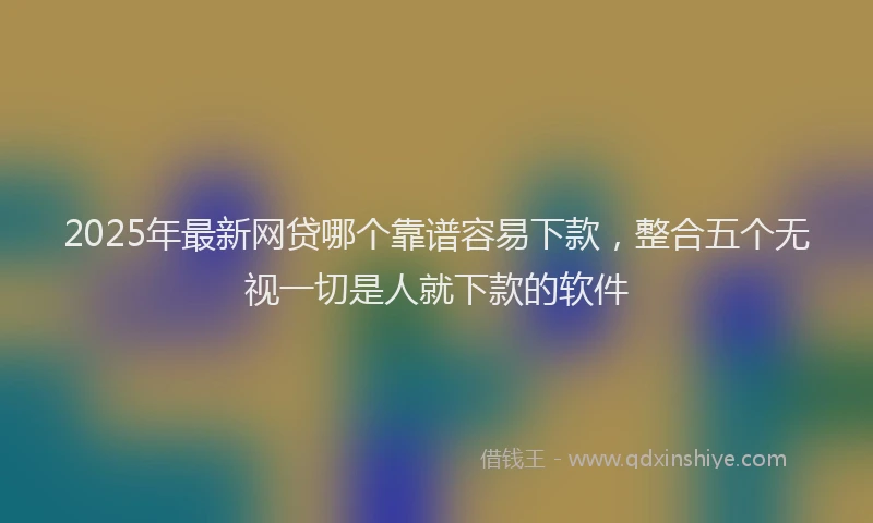 2025年最新网贷哪个靠谱容易下款，整合五个无视一切是人就下款的软件