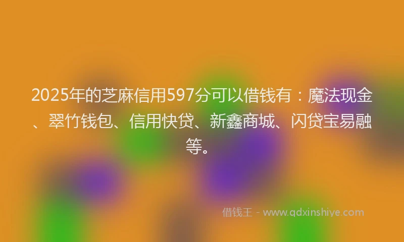 2025年的芝麻信用597分可以借钱有：魔法现金、翠竹钱包、信用快贷、新鑫商城、闪贷宝易融等。