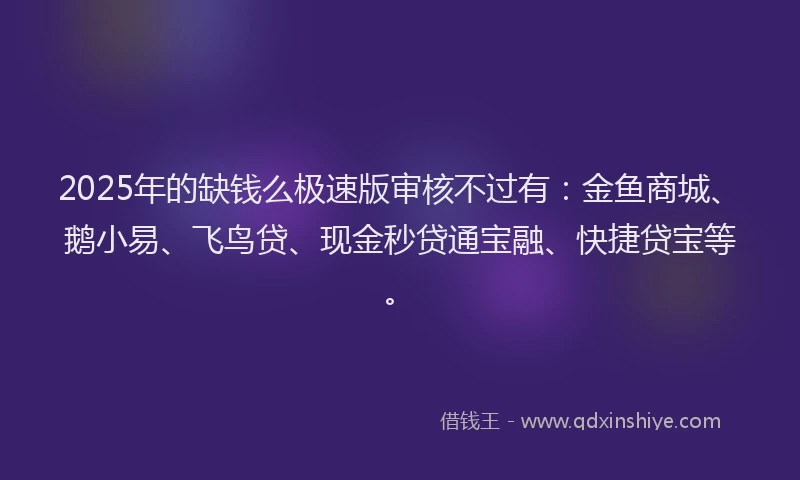2025年的缺钱么极速版审核不过有：金鱼商城、鹅小易、飞鸟贷、现金秒贷通宝融、快捷贷宝等。
