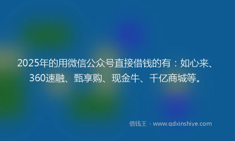 2025年的用微信公众号直接借钱的有：如心来、360速融、甄享购、现金牛、千亿商城等。