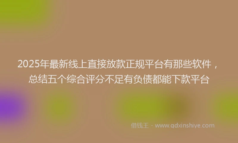 2025年最新线上直接放款正规平台有那些软件，总结五个综合评分不足有负债都能下款平台