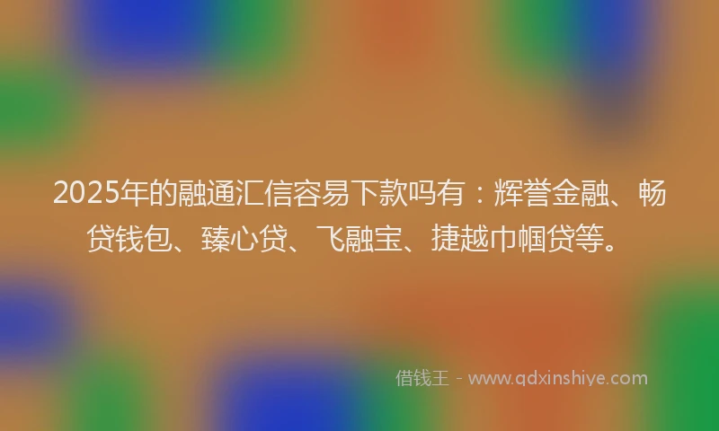 2025年的融通汇信容易下款吗有：辉誉金融、畅贷钱包、臻心贷、飞融宝、捷越巾帼贷等。