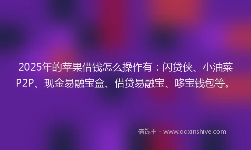 2025年的苹果借钱怎么操作有：闪贷侠、小油菜P2P、现金易融宝盒、借贷易融宝、哆宝钱包等。