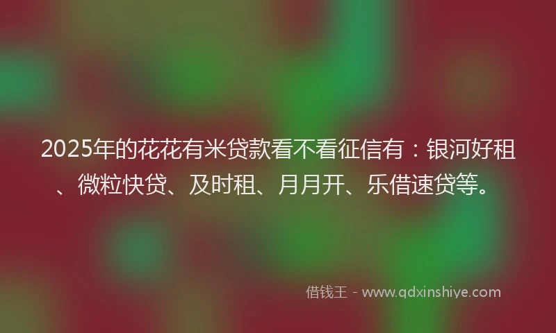 2025年的花花有米贷款看不看征信有：银河好租、微粒快贷、及时租、月月开、乐借速贷等。