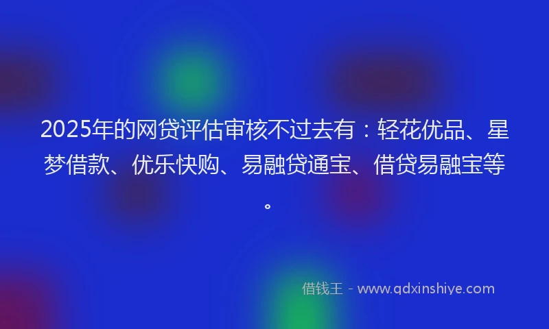 2025年的网贷评估审核不过去有：轻花优品、星梦借款、优乐快购、易融贷通宝、借贷易融宝等。