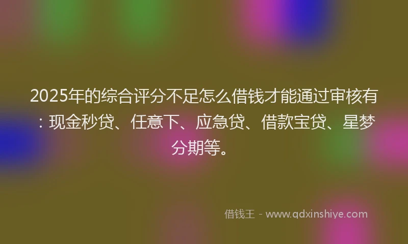 2025年的综合评分不足怎么借钱才能通过审核有：现金秒贷、任意下、应急贷、借款宝贷、星梦分期等。