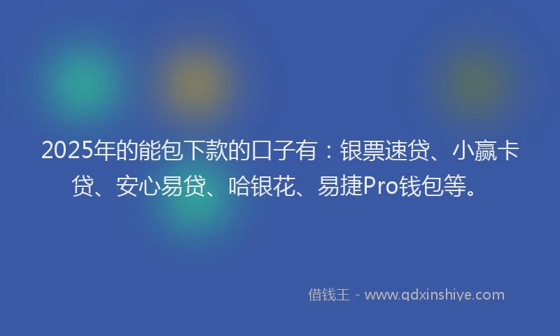 2025年的能包下款的口子有：银票速贷、小赢卡贷、安心易贷、哈银花、易捷Pro钱包等。