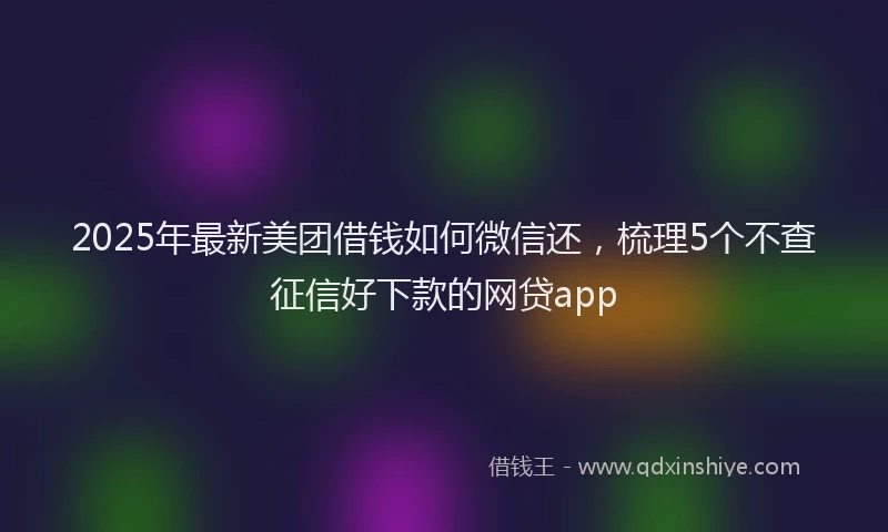 2025年最新美团借钱如何微信还，梳理5个不查征信好下款的网贷app