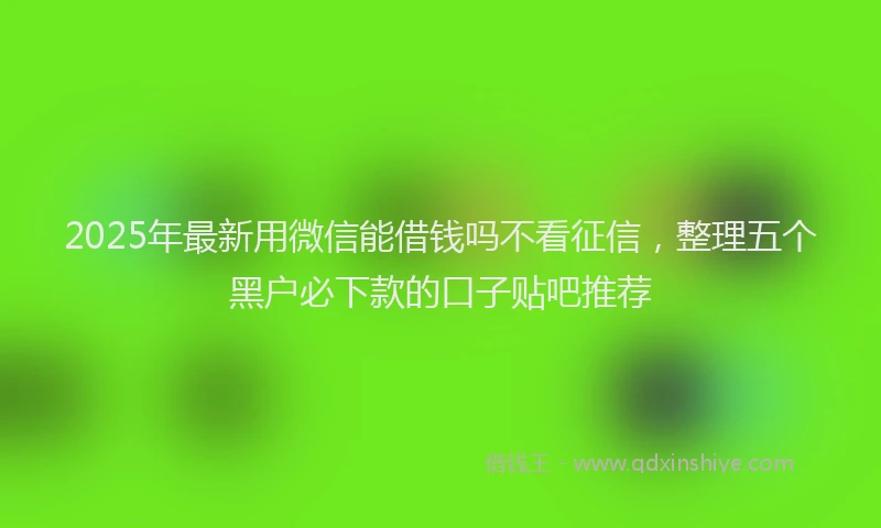 2025年最新用微信能借钱吗不看征信，整理五个黑户必下款的口子贴吧推荐