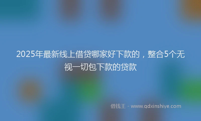 2025年最新线上借贷哪家好下款的，整合5个无视一切包下款的贷款