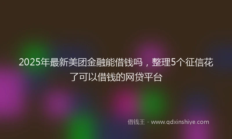 2025年最新美团金融能借钱吗，整理5个征信花了可以借钱的网贷平台