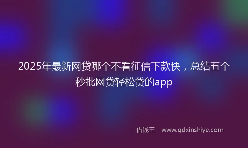 2025年最新网贷哪个不看征信下款快，总结五个秒批网贷轻松贷的app