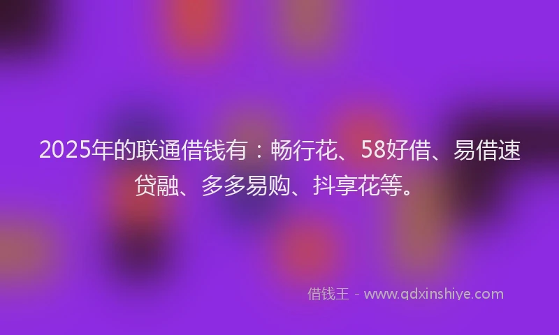 2025年的联通借钱有：畅行花、58好借、易借速贷融、多多易购、抖享花等。