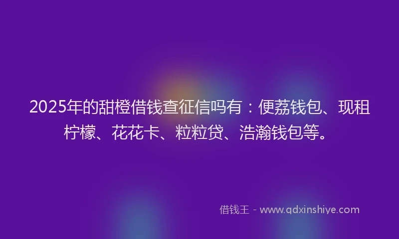 2025年的甜橙借钱查征信吗有：便荔钱包、现租柠檬、花花卡、粒粒贷、浩瀚钱包等。