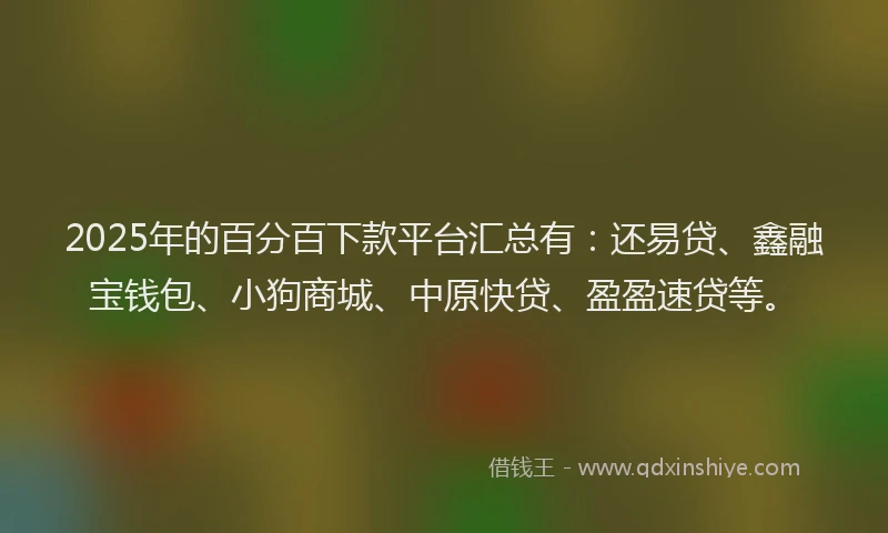 2025年的百分百下款平台汇总有：还易贷、鑫融宝钱包、小狗商城、中原快贷、盈盈速贷等。