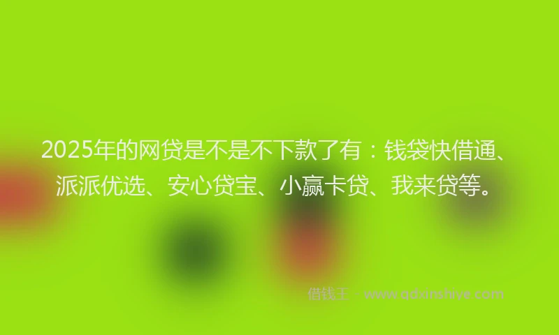 2025年的网贷是不是不下款了有：钱袋快借通、派派优选、安心贷宝、小赢卡贷、我来贷等。