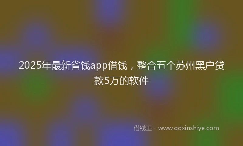 2025年最新省钱app借钱，整合五个苏州黑户贷款5万的软件