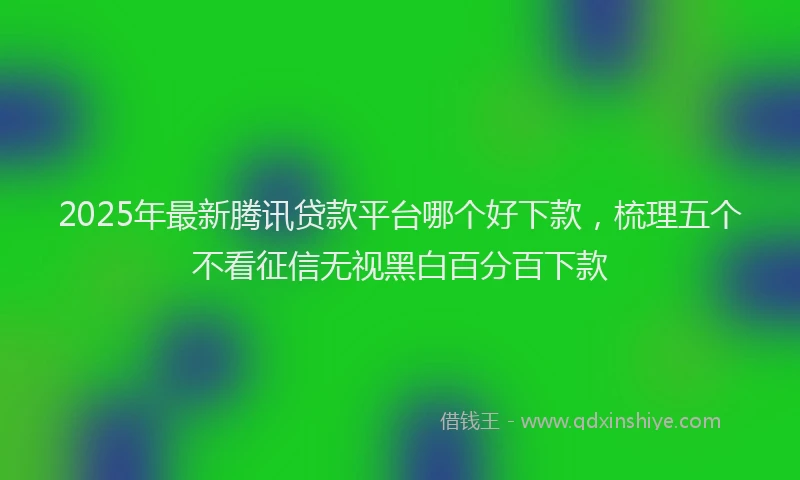 2025年最新腾讯贷款平台哪个好下款，梳理五个不看征信无视黑白百分百下款