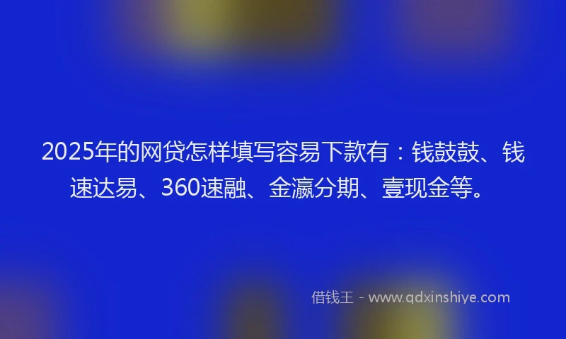 2025年的网贷怎样填写容易下款有：钱鼓鼓、钱速达易、360速融、金瀛分期、壹现金等。