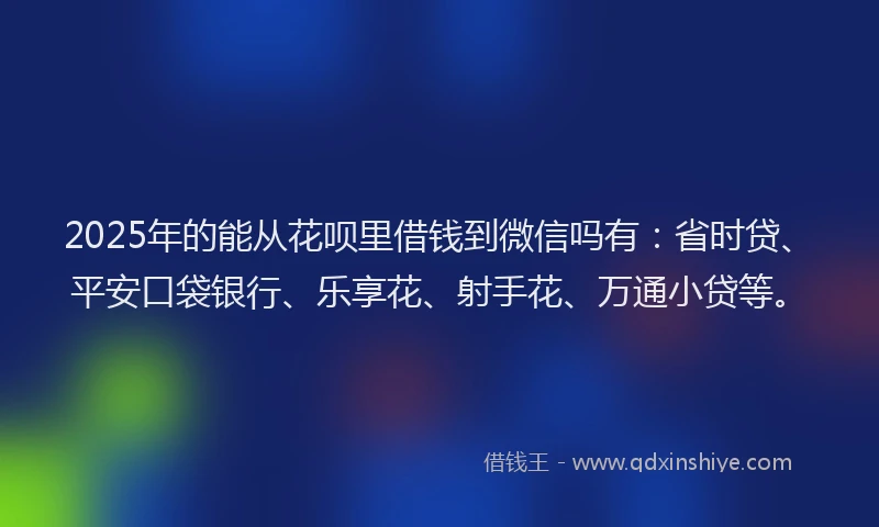 2025年的能从花呗里借钱到微信吗有：省时贷、平安口袋银行、乐享花、射手花、万通小贷等。