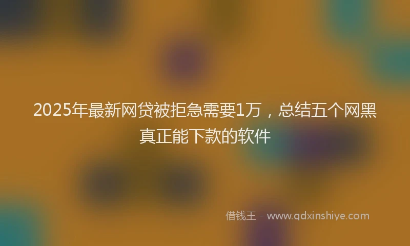 2025年最新网贷被拒急需要1万，总结五个网黑真正能下款的软件