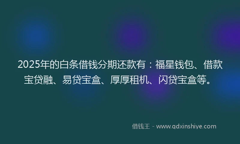 2025年的白条借钱分期还款有：福星钱包、借款宝贷融、易贷宝盒、厚厚租机、闪贷宝盒等。