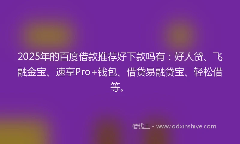 2025年的百度借款推荐好下款吗有：好人贷、飞融金宝、速享Pro+钱包、借贷易融贷宝、轻松借等。
