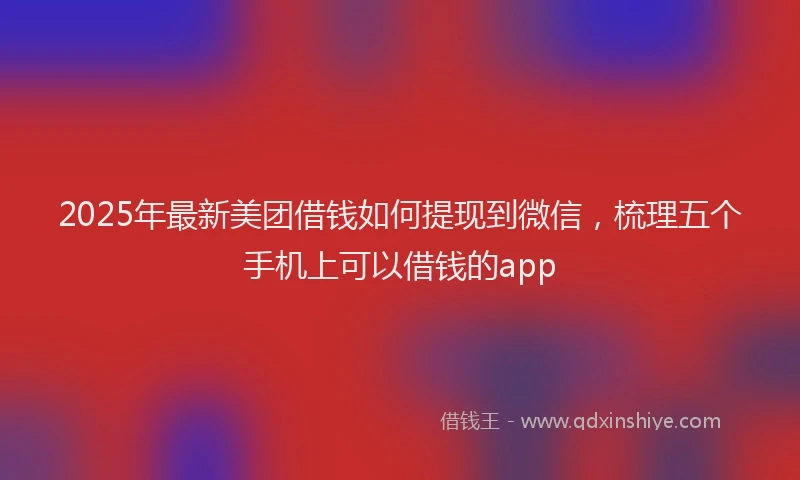 2025年最新美团借钱如何提现到微信，梳理五个手机上可以借钱的app