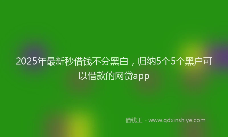2025年最新秒借钱不分黑白，归纳5个5个黑户可以借款的网贷app