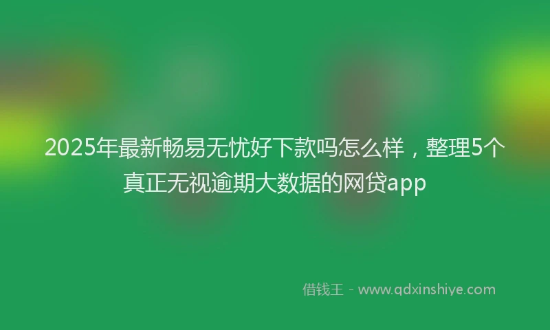 2025年最新畅易无忧好下款吗怎么样，整理5个真正无视逾期大数据的网贷app