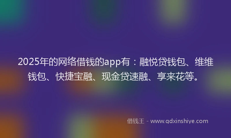 2025年的网络借钱的app有：融悦贷钱包、维维钱包、快捷宝融、现金贷速融、享来花等。