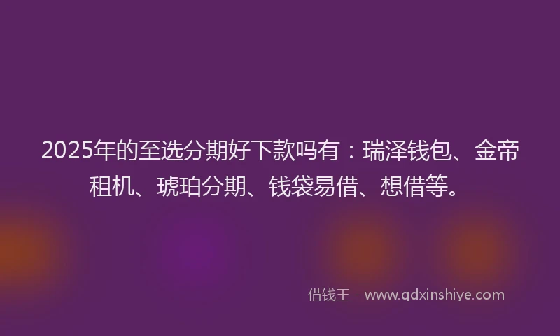 2025年的至选分期好下款吗有：瑞泽钱包、金帝租机、琥珀分期、钱袋易借、想借等。