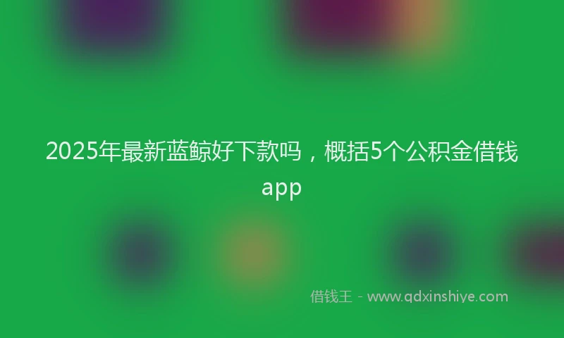 2025年最新蓝鲸好下款吗，概括5个公积金借钱app