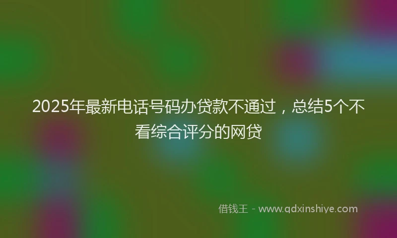 2025年最新电话号码办贷款不通过，总结5个不看综合评分的网贷
