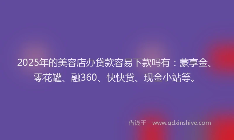 2025年的美容店办贷款容易下款吗有：蒙享金、零花罐、融360、快快贷、现金小站等。
