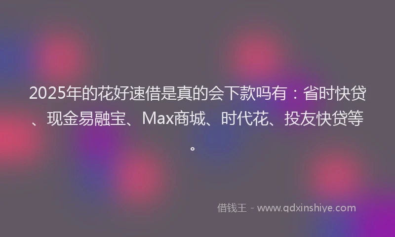 2025年的花好速借是真的会下款吗有：省时快贷、现金易融宝、Max商城、时代花、投友快贷等。