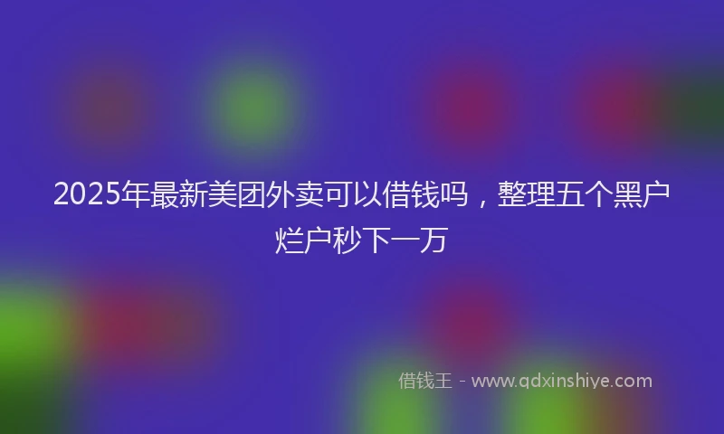 2025年最新美团外卖可以借钱吗，整理五个黑户烂户秒下一万