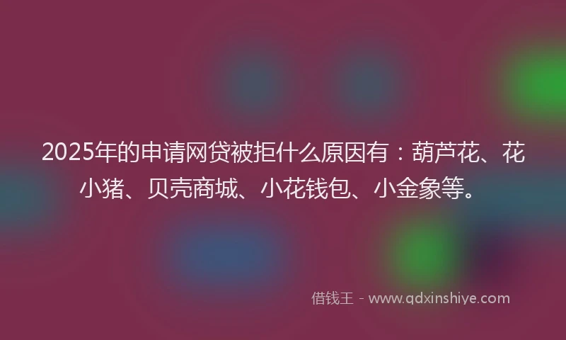 2025年的申请网贷被拒什么原因有：葫芦花、花小猪、贝壳商城、小花钱包、小金象等。