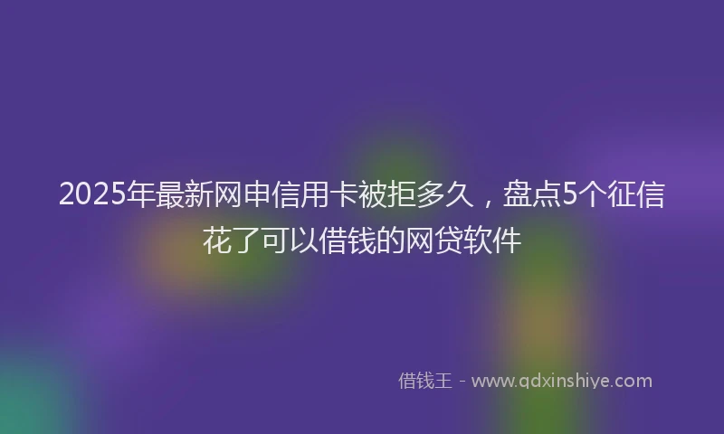 2025年最新网申信用卡被拒多久，盘点5个征信花了可以借钱的网贷软件