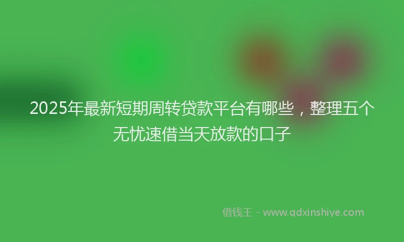 2025年最新短期周转贷款平台有哪些，整理五个无忧速借当天放款的口子