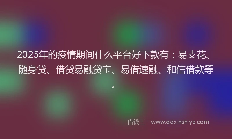 2025年的疫情期间什么平台好下款有：易支花、随身贷、借贷易融贷宝、易借速融、和信借款等。