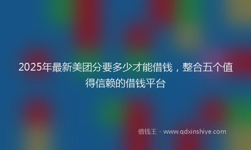 2025年最新美团分要多少才能借钱，整合五个值得信赖的借钱平台