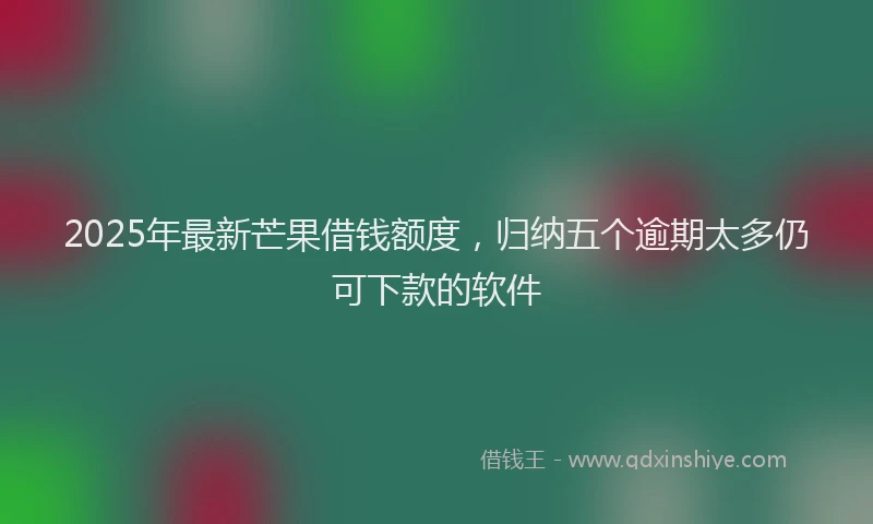 2025年最新芒果借钱额度，归纳五个逾期太多仍可下款的软件