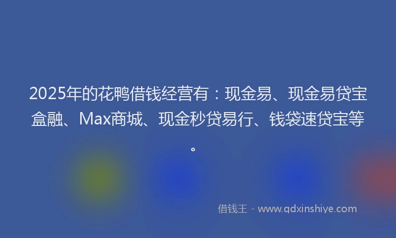 2025年的花鸭借钱经营有：现金易、现金易贷宝盒融、Max商城、现金秒贷易行、钱袋速贷宝等。