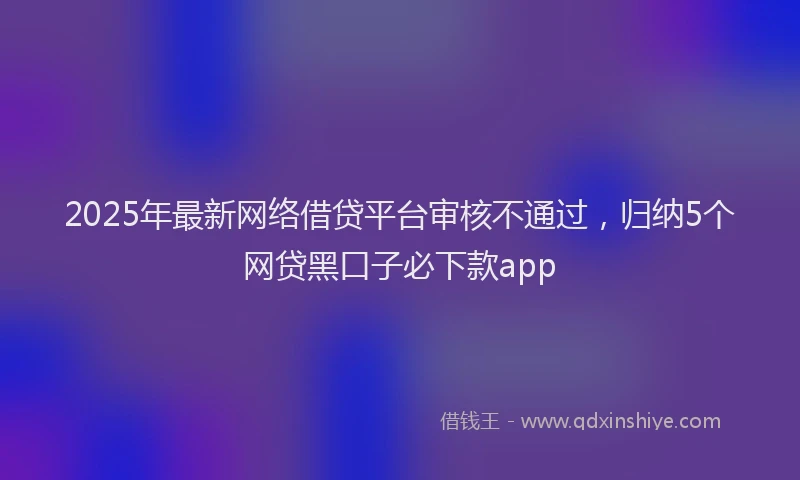 2025年最新网络借贷平台审核不通过，归纳5个网贷黑口子必下款app