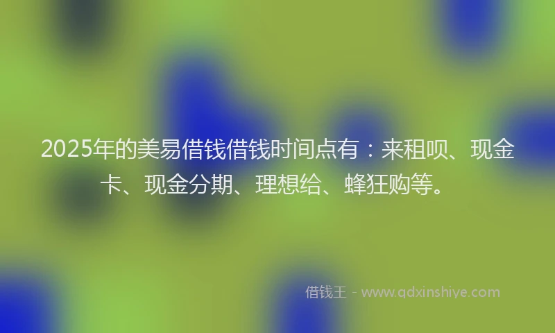 2025年的美易借钱借钱时间点有：来租呗、现金卡、现金分期、理想给、蜂狂购等。