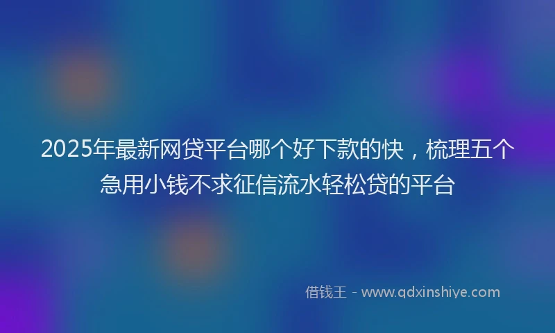 2025年最新网贷平台哪个好下款的快，梳理五个急用小钱不求征信流水轻松贷的平台