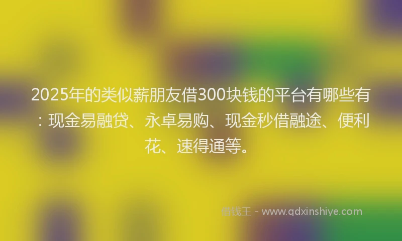 2025年的类似薪朋友借300块钱的平台有哪些有：现金易融贷、永卓易购、现金秒借融途、便利花、速得通等。