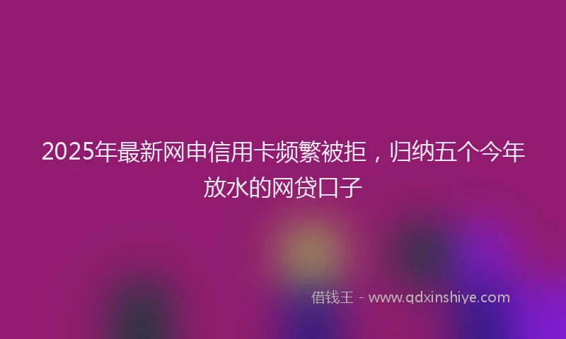 2025年最新网申信用卡频繁被拒，归纳五个今年放水的网贷口子