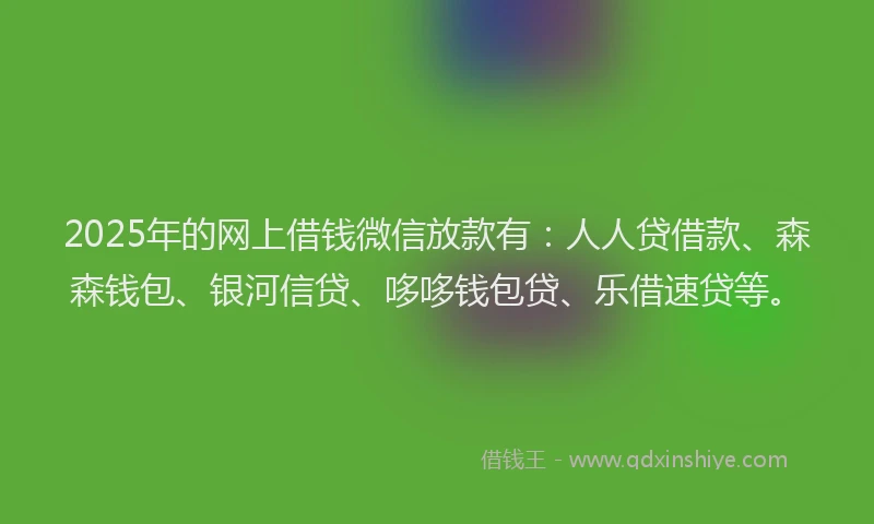 2025年的网上借钱微信放款有：人人贷借款、森森钱包、银河信贷、哆哆钱包贷、乐借速贷等。